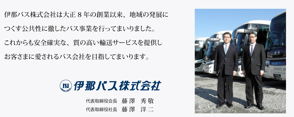 伊那バス株式会社は大正8年の創業以来、地域の発展につくす公共性に徹したバス事業を行ってまいりました。これからも安全確実な、質の高い輸送サービスを提供しお客さまに愛されるバス会社を目指してまいります。